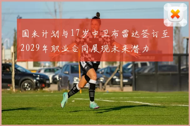 国米计划与17岁中卫布雷达签订至2029年职业合同展现未来潜力