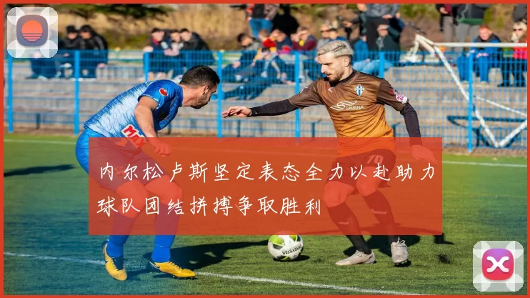内尔松卢斯坚定表态全力以赴助力球队团结拼搏争取胜利