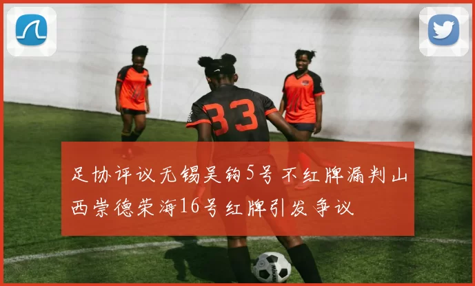 足协评议无锡吴钩5号不红牌漏判山西崇德荣海16号红牌引发争议