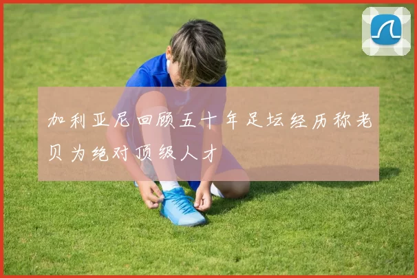 加利亚尼回顾五十年足坛经历称老贝为绝对顶级人才