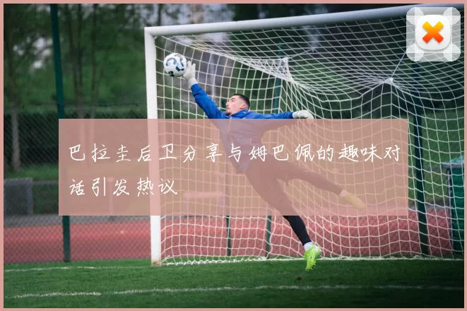 巴拉圭后卫分享与姆巴佩的趣味对话引发热议