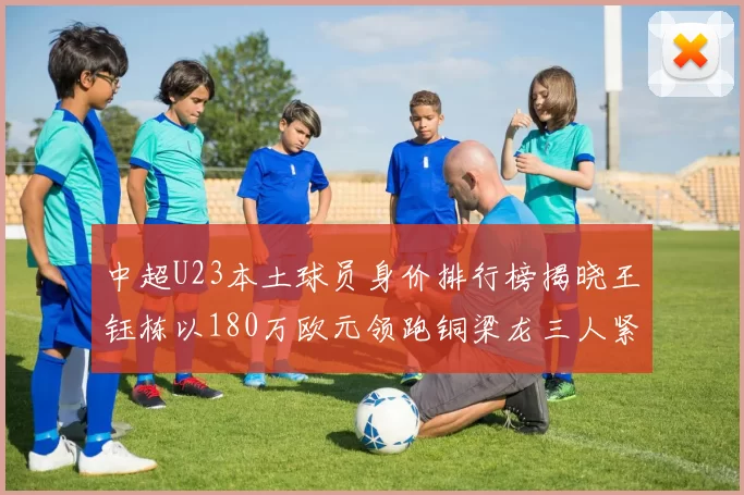 中超U23本土球员身价排行榜揭晓王钰栋以180万欧元领跑铜梁龙三人紧随其后