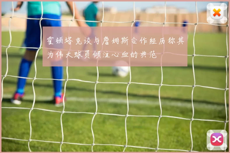 霍顿塔克谈与詹姆斯合作经历称其为伟大球员倾注心血的典范