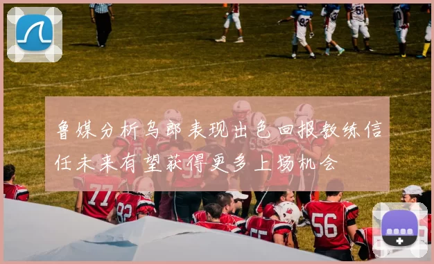 鲁媒分析乌郎表现出色回报教练信任未来有望获得更多上场机会