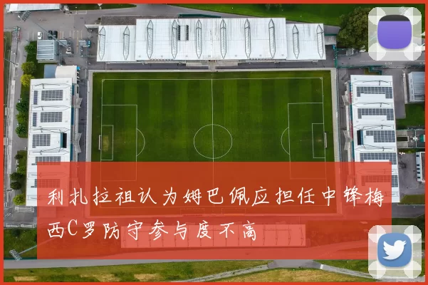 利扎拉祖认为姆巴佩应担任中锋梅西C罗防守参与度不高