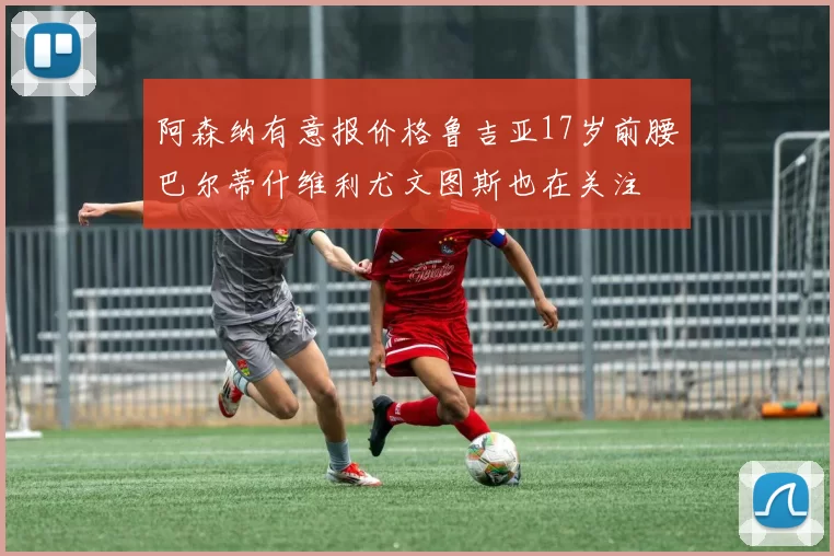 阿森纳有意报价格鲁吉亚17岁前腰巴尔蒂什维利尤文图斯也在关注