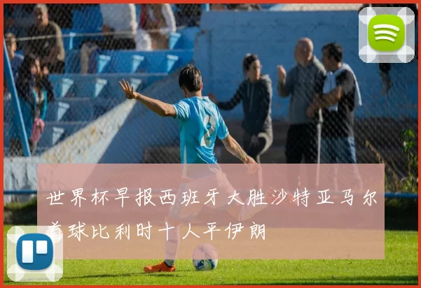 世界杯早报西班牙大胜沙特亚马尔首球比利时十人平伊朗