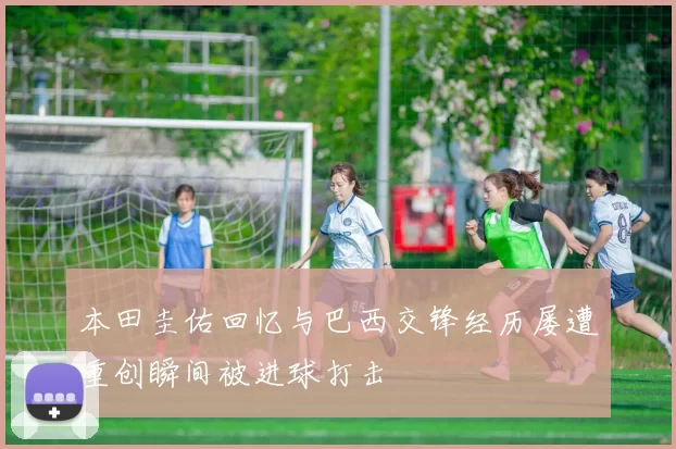 本田圭佑回忆与巴西交锋经历屡遭重创瞬间被进球打击