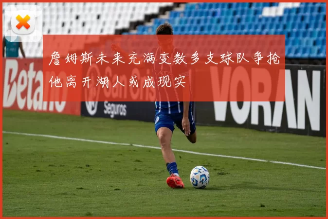 詹姆斯未来充满变数多支球队争抢他离开湖人或成现实