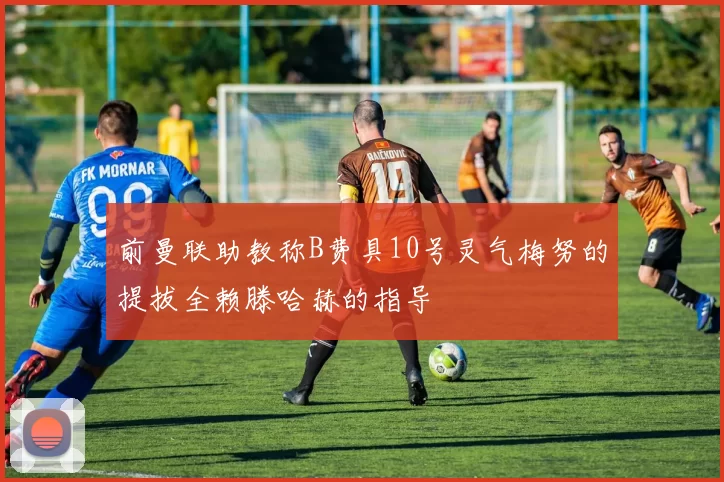 前曼联助教称B费具10号灵气梅努的提拔全赖滕哈赫的指导
