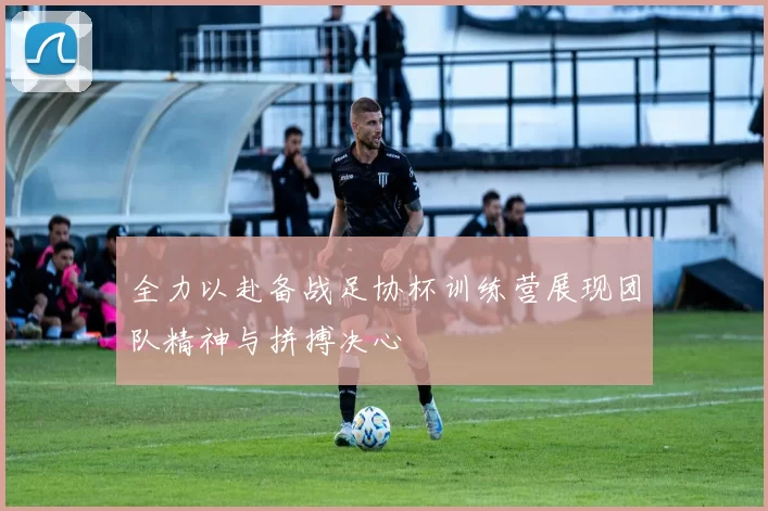 全力以赴备战足协杯训练营展现团队精神与拼搏决心