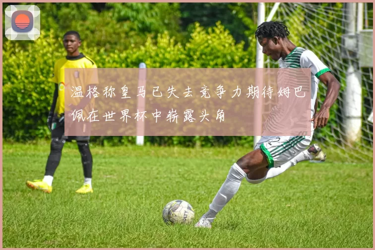 温格称皇马已失去竞争力期待姆巴佩在世界杯中崭露头角
