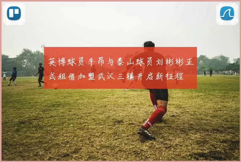 英博球员李昂与泰山球员刘彬彬正式租借加盟武汉三镇开启新征程