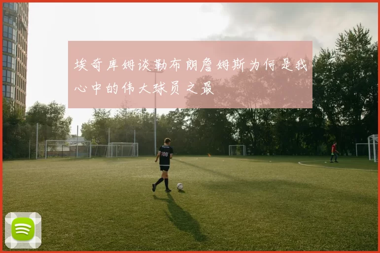 埃奇库姆谈勒布朗詹姆斯为何是我心中的伟大球员之最