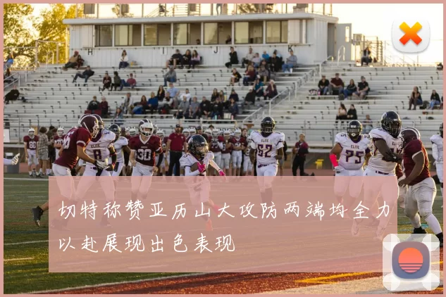 切特称赞亚历山大攻防两端均全力以赴展现出色表现