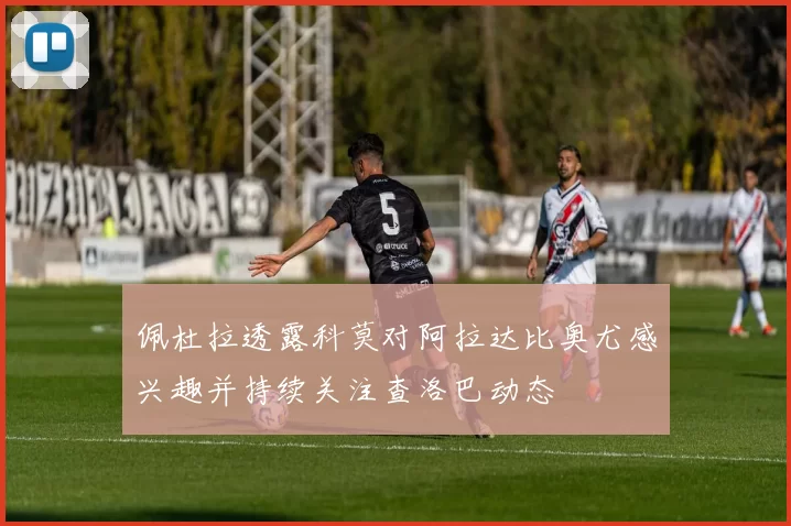 佩杜拉透露科莫对阿拉达比奥尤感兴趣并持续关注查洛巴动态