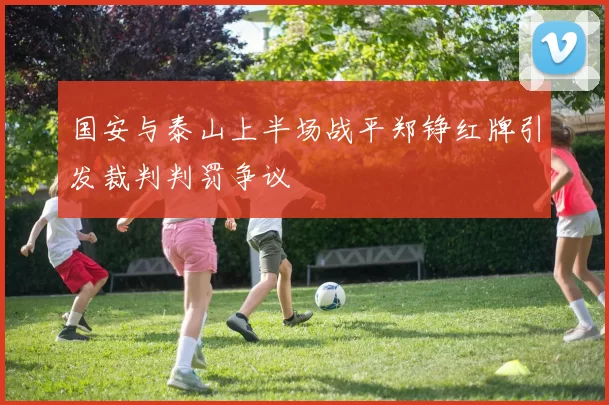 国安与泰山上半场战平郑铮红牌引发裁判判罚争议