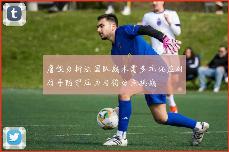 詹俊分析法国队战术需多元化应对对手防守压力与得分点挑战