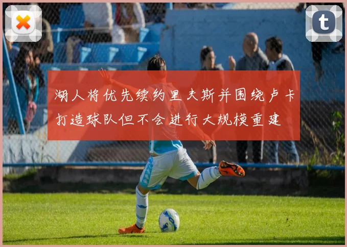 湖人将优先续约里夫斯并围绕卢卡打造球队但不会进行大规模重建