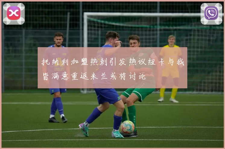 托纳利加盟热刺引发热议纽卡与我皆满意重返米兰或将讨论