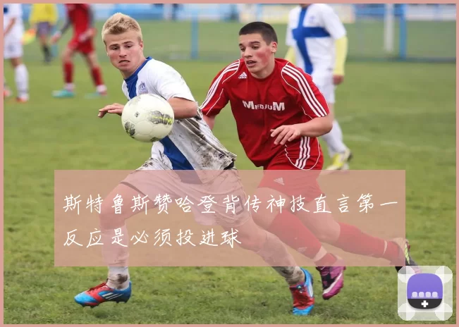 斯特鲁斯赞哈登背传神技直言第一反应是必须投进球
