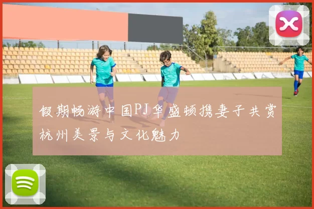 假期畅游中国PJ华盛顿携妻子共赏杭州美景与文化魅力