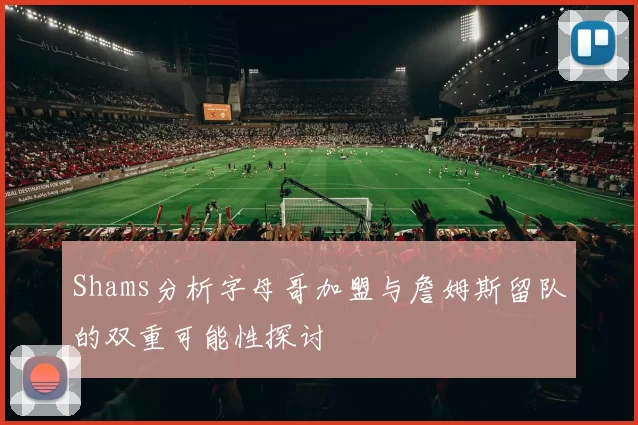 Shams分析字母哥加盟与詹姆斯留队的双重可能性探讨