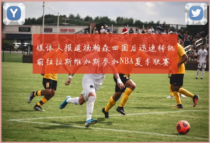 媒体人报道杨瀚森回国后迅速转机前往拉斯维加斯参加NBA夏季联赛