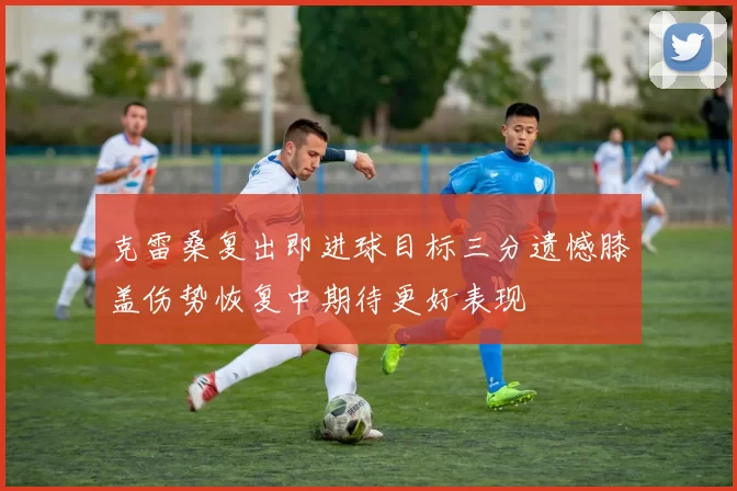 克雷桑复出即进球目标三分遗憾膝盖伤势恢复中期待更好表现