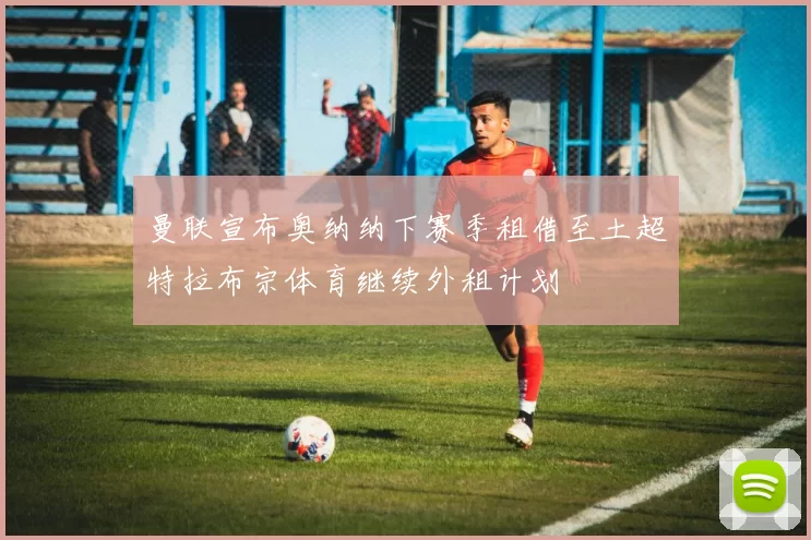 曼联宣布奥纳纳下赛季租借至土超特拉布宗体育继续外租计划