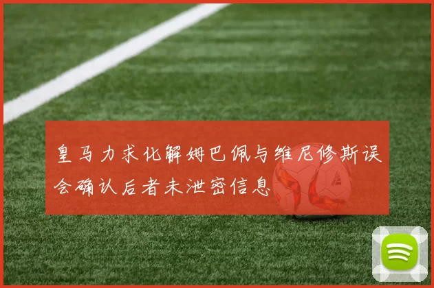 皇马力求化解姆巴佩与维尼修斯误会确认后者未泄密信息