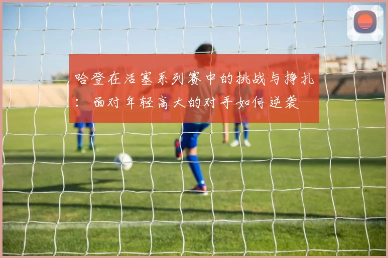 哈登在活塞系列赛中的挑战与挣扎：面对年轻高大的对手如何逆袭