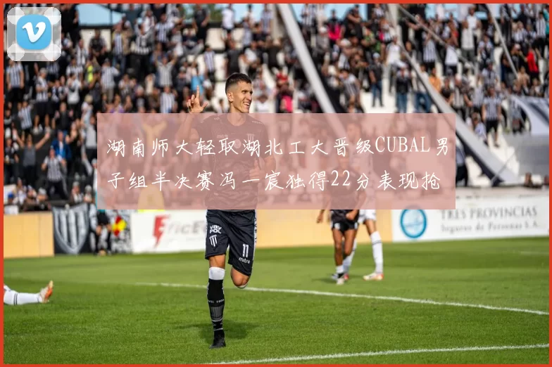 湖南师大轻取湖北工大晋级CUBAL男子组半决赛冯一宸独得22分表现抢眼