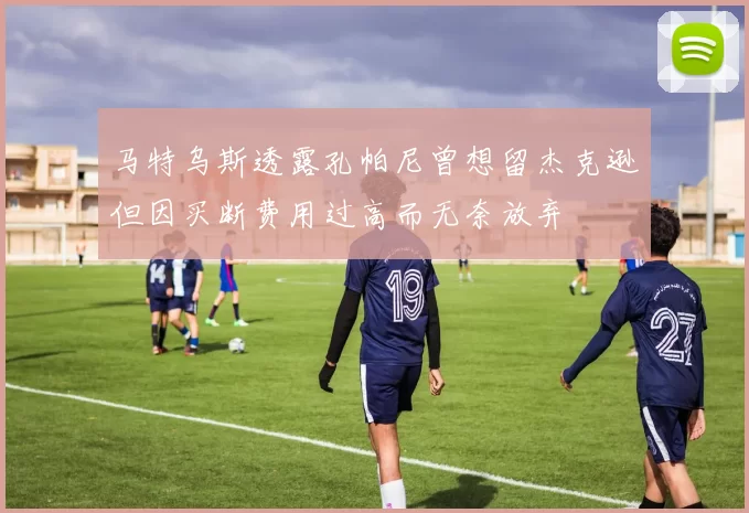 马特乌斯透露孔帕尼曾想留杰克逊但因买断费用过高而无奈放弃