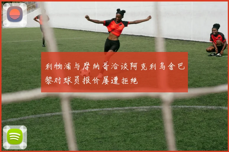 利物浦与摩纳哥洽谈阿克利乌舍巴黎对球员报价屡遭拒绝