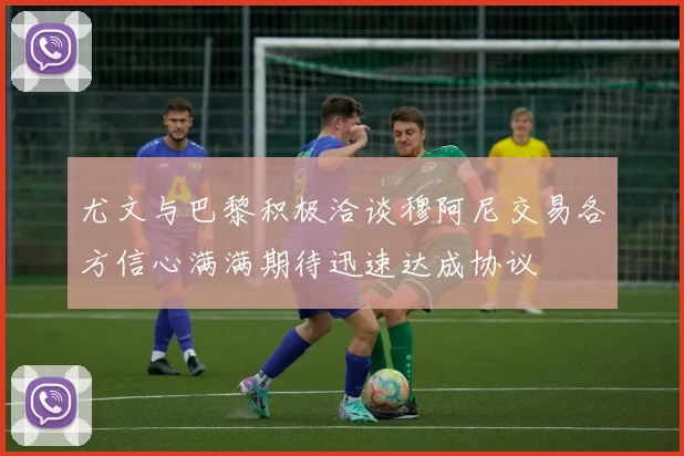 尤文与巴黎积极洽谈穆阿尼交易各方信心满满期待迅速达成协议